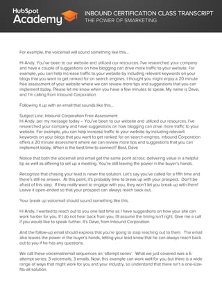 INBOUND CERTIFICATION CLASS TRANSCRIPT
THE POWER OF SMARKETING
For example, the voicemail will sound something like this…
Hi Andy, You’ve been to our website and utilized our resources. I’ve researched your company
and have a couple of suggestions on how blogging can drive more traffic to your website. For
example, you can help increase traffic to your website by including relevant keywords on your
blogs that you want to get ranked for on search engines. I thought you might enjoy a 20 minute
free assessment of your website where we can review more tips and suggestions that you can
implement today. Please let me know when you have a few minutes to speak. My name is Dave,
and I’m calling from Inbound Corporation
Following it up with an email that sounds like this…
Subject Line: Inbound Corporation Free Assessment
Hi Andy, per my message today – You’ve been to our website and utilized our resources. I’ve
researched your company and have suggestions on how blogging can drive more traffic to your
website. For example, you can help increase traffic to your website by including relevant
keywords on your blogs that you want to get ranked for on search engines. Inbound Corporation
offers a 20 minute assessment where we can review more tips and suggestions that you can
implement today. When is the best time to connect? Best, Dave
Notice that both the voicemail and email get the same point across: delivering value in a helpful
tip as well as offering to set up a meeting. You’re still leaving the power in the buyer’s hands.
Recognize that chasing your lead is never the solution. Let’s say you’ve called for a fifth time and
there’s still no answer. At this point, it’s probably time to break up with your prospect. Don’t be
afraid of this step. If they really want to engage with you, they won’t let you break up with them!
Leave it open-ended so that your prospect can always reach back out.
Your break up voicemail should sound something like this.
Hi Andy, I wanted to reach out to you one last time as I have suggestions on how your site can
work harder for you. If I do not hear back from you, I’ll assume the timing isn’t right. Give me a call
if you would like to speak further. It’s Dave, from Inbound Corporation.
And the follow-up email should express that you’re going to stop reaching out to them. The email
also leaves the power in the buyer’s hands, letting your lead know that he can always reach back
out to you if he has any questions.
We call these voicemail/email sequences an ‘attempt series’. What we just covered was a 6
attempt series: 3 voicemails, 3 emails. Now, this example can work well for you but there is a wide
range of ways that might work for you and your industry, so understand that there isn’t a one-size-
fits-all solution.
 
