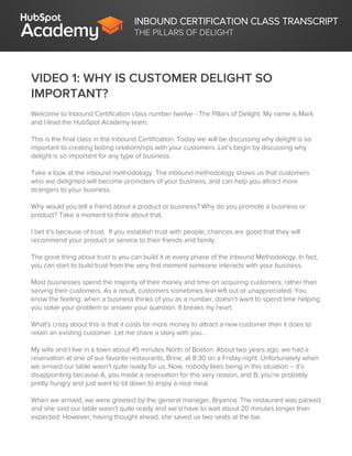 INBOUND CERTIFICATION CLASS TRANSCRIPT
THE PILLARS OF DELIGHT
VIDEO 1: WHY IS CUSTOMER DELIGHT SO
IMPORTANT?
Welcome to Inbound Certification class number twelve - The Pillars of Delight. My name is Mark
and I lead the HubSpot Academy team.
This is the final class in the Inbound Certification. Today we will be discussing why delight is so
important to creating lasting relationships with your customers. Let’s begin by discussing why
delight is so important for any type of business.
Take a look at the inbound methodology. The inbound methodology shows us that customers
who are delighted will become promoters of your business, and can help you attract more
strangers to your business.
Why would you tell a friend about a product or business? Why do you promote a business or
product? Take a moment to think about that.
I bet it’s because of trust. If you establish trust with people, chances are good that they will
recommend your product or service to their friends and family.
The great thing about trust is you can build it at every phase of the Inbound Methodology. In fact,
you can start to build trust from the very first moment someone interacts with your business.
Most businesses spend the majority of their money and time on acquiring customers, rather than
serving their customers. As a result, customers sometimes feel left out or unappreciated. You
know the feeling: when a business thinks of you as a number, doesn’t want to spend time helping
you solve your problem or answer your question. It breaks my heart.
What's crazy about this is that it costs far more money to attract a new customer than it does to
retain an existing customer. Let me share a story with you…
My wife and I live in a town about 45 minutes North of Boston. About two years ago, we had a
reservation at one of our favorite restaurants, Brine, at 8:30 on a Friday night. Unfortunately when
we arrived our table wasn’t quite ready for us. Now, nobody likes being in this situation -- it’s
disappointing because A, you made a reservation for this very reason, and B, you’re probably
pretty hungry and just want to sit down to enjoy a nice meal.
When we arrived, we were greeted by the general manager, Bryanna. The restaurant was packed
and she said our table wasn’t quite ready and we’d have to wait about 20 minutes longer than
expected. However, having thought ahead, she saved us two seats at the bar.
 
