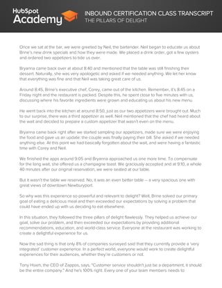 INBOUND CERTIFICATION CLASS TRANSCRIPT
THE PILLARS OF DELIGHT
Once we sat at the bar, we were greeted by Neil, the bartender. Neil began to educate us about
Brine’s new drink specials and how they were made. We placed a drink order, got a few oysters
and ordered two appetizers to tide us over.
Bryanna came back over at about 8:40 and mentioned that the table was still finishing their
dessert. Naturally, she was very apologetic and asked if we needed anything. We let her know
that everything was fine and that Neil was taking great care of us.
Around 8:45, Brine’s executive chef, Corey, came out of the kitchen. Remember, it’s 8:45 on a
Friday night and the restaurant is packed. Despite this, he spent close to five minutes with us,
discussing where his favorite ingredients were grown and educating us about his new menu.
He went back into the kitchen at around 8:50, just as our two appetizers were brought out. Much
to our surprise, there was a third appetizer as well. Neil mentioned that the chef had heard about
the wait and decided to prepare a custom appetizer that wasn’t even on the menu.
Bryanna came back right after we started sampling our appetizers, made sure we were enjoying
the food and gave us an update: the couple was finally paying their bill. She asked if we needed
anything else. At this point we had basically forgotten about the wait, and were having a fantastic
time with Corey and Neil.
We finished the apps around 9:05 and Bryanna approached us one more time. To compensate
for the long wait, she offered us a champagne toast. We graciously accepted and at 9:10, a whole
40 minutes after our original reservation, we were seated at our table.
But it wasn’t the table we reserved. No, it was an even better table -- a very spacious one with
great views of downtown Newburyport.
So why was this experience so powerful and relevant to delight? Well, Brine solved our primary
goal of eating a delicious meal and then exceeded our expectations by solving a problem that
could have ended up with us deciding to eat elsewhere.
In this situation, they followed the three pillars of delight flawlessly. They helped us achieve our
goal, solve our problem, and then exceeded our expectations by providing additional
recommendations, education, and world-class service. Everyone at the restaurant was working to
create a delightful experience for us.
Now the sad thing is that only 8% of companies surveyed said that they currently provide a ‘very
integrated’ customer experience. In a perfect world, everyone would work to create delightful
experiences for their audiences, whether they’re customers or not.
Tony Hsieh, the CEO of Zappos, says, "Customer service shouldn't just be a department, it should
be the entire company." And he's 100% right. Every one of your team members needs to
 