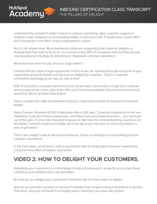 INBOUND CERTIFICATION CLASS TRANSCRIPT
THE PILLARS OF DELIGHT
understand this. It doesn’t matter if you're in product, marketing, sales, customer support or
anywhere else, building trust and creating delight is everyone’s job. It needs to be a team effort
and it should be in the fabric of your organization's culture.
But it’s not all bad news. More businesses today are recognizing that customer delight is a
strategy that they need to focus on. In a recent survey, 58% of companies said that they are just
now developing a strategy for delivering an integrated customer experience.
What does this mean for you and your organization?
It means that you have a huge opportunity in front of you. An opportunity to get everyone at your
organization properly trained and focused on delighting customers. There's a massive
competitive advantage to be had. So, why is that?
65% of consumers surveyed said that they’ve cut ties with a brand over a single poor customer
service experience. In this case, that’s 650 out of a thousand people! Spend a moment thinking
about that. We’ve all been there before.
Here’s a quote that really encapsulates why your organization should be focused on customer
delight.
Steve Cannon, President & CEO of Mercedes-Benz USA says, “Customer Experience is the new
marketing. If you don’t have a passionate, committed executive leadership team … you won’t get
out of the gate. It’s the most important thing we do. We have the most demanding customers on
the planet. Customer Experience better be at the top of your list when it comes to priorities in
your organization.”
That is why delight is key to the world of inbound. Focus on building trust and building out that
customer experience.
In the next video, using Steve’s advice, you’ll learn how to create great customer experiences
using the three pillars of delight. Stay tuned.
VIDEO 2: HOW TO DELIGHT YOUR CUSTOMERS.
Delighting your customers is a critical stage of inbound because it’s a way for you to take those
customers and transition them into promoters.
But how do you delight your customers? It all starts with the three pillars of delight.
Why do you promote a product or service? It all boils down to you trusting that product or service.
Therefore, step one is to build trust through every interaction you have with people.
 