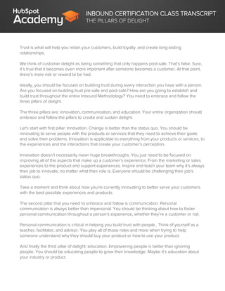 INBOUND CERTIFICATION CLASS TRANSCRIPT
THE PILLARS OF DELIGHT
Trust is what will help you retain your customers, build loyalty, and create long-lasting
relationships.
We think of customer delight as being something that only happens post-sale. That’s false. Sure,
it’s true that it becomes even more important after someone becomes a customer. At that point,
there’s more risk or reward to be had.
Ideally, you should be focused on building trust during every interaction you have with a person.
Are you focused on building trust pre-sale and post-sale? How are you going to establish and
build trust throughout the entire Inbound Methodology? You need to embrace and follow the
three pillars of delight.
The three pillars are: innovation, communication, and education. Your entire organization should
embrace and follow the pillars to create and sustain delight.
Let's start with first pillar: Innovation. Change is better than the status quo. You should be
innovating to serve people with the products or services that they need to achieve their goals
and solve their problems. Innovation is applicable to everything from your products or services, to
the experiences and the interactions that create your customer’s perception.
Innovation doesn’t necessarily mean huge breakthroughs. You just need to be focused on
improving all of the aspects that make up a customer’s experience. From the marketing or sales
experiences to the product and support experiences. Inspire and teach your team why it’s always
their job to innovate, no matter what their role is. Everyone should be challenging their job’s
status quo.
Take a moment and think about how you’re currently innovating to better serve your customers
with the best possible experiences and products.
The second pillar that you need to embrace and follow is communication. Personal
communication is always better than impersonal. You should be thinking about how to foster
personal communication throughout a person’s experience, whether they’re a customer or not.
Personal communication is critical in helping you build trust with people.. Think of yourself as a
teacher, facilitator, and advisor. You play all of those roles and more when trying to help
someone understand why they should buy your product or how to use your product.
And finally the third pillar of delight: education. Empowering people is better than ignoring
people. You should be educating people to grow their knowledge. Maybe it’s education about
your industry or product.
 