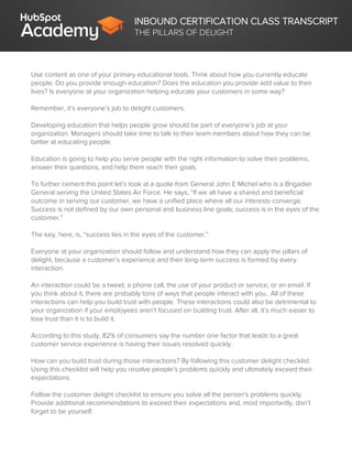 INBOUND CERTIFICATION CLASS TRANSCRIPT
THE PILLARS OF DELIGHT
Use content as one of your primary educational tools. Think about how you currently educate
people. Do you provide enough education? Does the education you provide add value to their
lives? Is everyone at your organization helping educate your customers in some way?
Remember, it’s everyone’s job to delight customers.
Developing education that helps people grow should be part of everyone’s job at your
organization. Managers should take time to talk to their team members about how they can be
better at educating people.
Education is going to help you serve people with the right information to solve their problems,
answer their questions, and help them reach their goals.
To further cement this point let’s look at a quote from General John E Michel who is a Brigadier
General serving the United States Air Force. He says, “If we all have a shared and beneficial
outcome in serving our customer, we have a unified place where all our interests converge.
Success is not defined by our own personal and business line goals; success is in the eyes of the
customer.”
The key, here, is, “success lies in the eyes of the customer.”
Everyone at your organization should follow and understand how they can apply the pillars of
delight, because a customer's experience and their long-term success is formed by every
interaction.
An interaction could be a tweet, a phone call, the use of your product or service, or an email. If
you think about it, there are probably tons of ways that people interact with you.. All of these
interactions can help you build trust with people. These interactions could also be detrimental to
your organization if your employees aren’t focused on building trust. After all, it’s much easier to
lose trust than it is to build it.
According to this study, 82% of consumers say the number one factor that leads to a great
customer service experience is having their issues resolved quickly.
How can you build trust during those interactions? By following this customer delight checklist.
Using this checklist will help you resolve people's problems quickly and ultimately exceed their
expectations.
Follow the customer delight checklist to ensure you solve all the person’s problems quickly.
Provide additional recommendations to exceed their expectations and, most importantly, don’t
forget to be yourself.
 