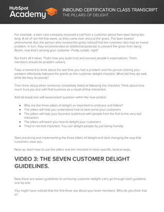 INBOUND CERTIFICATION CLASS TRANSCRIPT
THE PILLARS OF DELIGHT
For example, a lawn care company received a call from a customer about their lawn being too
long. A lot of rain fell that week, so they came over and cut the grass. The lawn looked
phenomenal. But, the person who mowed the grass noticed that the customer also had an insect
problem. In turn, they recommended an additional pesticide to prevent the grass from dying.
Boom, now that's serving your customer. Pretty simple, right?
But that's all it takes. That's how you build trust and exceed people’s expectations. Team
members should be problem solvers.
Take a moment to think about the last time you had a problem and the person solving your
problem effectively followed the points on the customer delight checklist. What did they do well,
what did they do poorly?
Then think about when someone completely failed at following the checklist. Think about how
much trust you lost with that business as a result of that interaction.
Add (at least) one self-assessment question within the how portion:
 Why are the three pillars of delight so important to embrace and follow?
 The pillars will help you understand how to best serve your customers
 The pillars will help your business build trust with people from the first to the very last
interaction
 The pillars will teach you how to delight your customers
 They’re not that important. You can delight people by just being friendly.
Start practicing and implementing the three pillars of delight and start changing the way that
customers view you.
Next up, learn how to use the pillars and the checklist in more specific, tactical ways.
VIDEO 3: THE SEVEN CUSTOMER DELIGHT
GUIDELINES.
Now there are seven guidelines to achieving customer delight. Let’s go through each guideline
one by one.
You might have noticed that the first three are about your team members. Why do you think that
is?
 