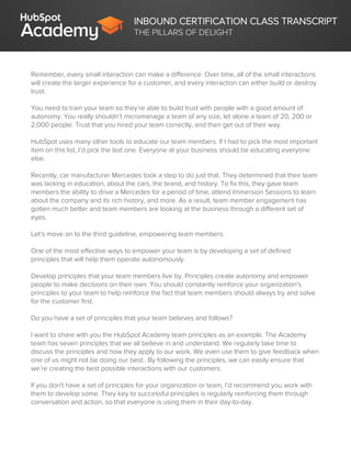 INBOUND CERTIFICATION CLASS TRANSCRIPT
THE PILLARS OF DELIGHT
Remember, every small interaction can make a difference. Over time, all of the small interactions
will create the larger experience for a customer, and every interaction can either build or destroy
trust.
You need to train your team so they’re able to build trust with people with a good amount of
autonomy. You really shouldn’t micromanage a team of any size, let alone a team of 20, 200 or
2,000 people. Trust that you hired your team correctly, and then get out of their way.
HubSpot uses many other tools to educate our team members. If I had to pick the most important
item on this list, I’d pick the last one. Everyone at your business should be educating everyone
else.
Recently, car manufacturer Mercedes took a step to do just that. They determined that their team
was lacking in education, about the cars, the brand, and history. To fix this, they gave team
members the ability to drive a Mercedes for a period of time, attend Immersion Sessions to learn
about the company and its rich history, and more. As a result, team member engagement has
gotten much better and team members are looking at the business through a different set of
eyes.
Let’s move on to the third guideline, empowering team members.
One of the most effective ways to empower your team is by developing a set of defined
principles that will help them operate autonomously.
Develop principles that your team members live by. Principles create autonomy and empower
people to make decisions on their own. You should constantly reinforce your organization’s
principles to your team to help reinforce the fact that team members should always try and solve
for the customer first.
Do you have a set of principles that your team believes and follows?
I want to share with you the HubSpot Academy team principles as an example. The Academy
team has seven principles that we all believe in and understand. We regularly take time to
discuss the principles and how they apply to our work. We even use them to give feedback when
one of us might not be doing our best.. By following the principles, we can easily ensure that
we’re creating the best possible interactions with our customers.
If you don't have a set of principles for your organization or team, I’d recommend you work with
them to develop some. They key to successful principles is regularly reinforcing them through
conversation and action, so that everyone is using them in their day-to-day.
 