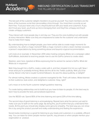 INBOUND CERTIFICATION CLASS TRANSCRIPT
THE PILLARS OF DELIGHT
The last part of the customer delight checklist is to just be yourself. Your team members are the
faces of the business so let their personalities shine through. You hired them correctly so set
them free. Trust your team and, in turn, they’ll build trust with your leads and customers. If you
don’t trust your team, you’ll end up micro-managing them and they’ll be unhappy and they’ll
create unhappy customers.
They interact with most people day in and day out. They are the ones building trust with people
at every interaction. Make sure they are empowered to solve for the customer and understand
how to make them happy.
By understanding how to delight people, your team will be able to create magic moments for
customers. So, what’s a magic moment? Well, a magic moment is when a team member exceeds
a person’s expectations by doing something above and beyond a typical recommendation.
Let’s look at an example. In November 2014 video hosting company Wistia ran a campaign called
GoProWeek, dedicated to teaching people how to use the GoPro camera to create video.
Stephen, seen here, tweeted at Wista expressing that he wished he owned a GoPro. What did
Wistia do in response?
Well, they bought him a GoPro, made a video with it, and then shipped it to him as a gift. Now I
know what you’re probably thinking: Wistia did this all for the Twitter publicity. Well, you’d be
wrong: Steven only had a couple hundred followers. So was this about publicity, or delight?
For almost nothing, Wistia created a customer evangelist for life. That’s all it takes. Wistia listened
to their audience, took action, and delighted a customer. Easy, right?
Let’s move on to the fourth customer delight guideline: listening.
To create lasting relationships and to build trust you have to listen to people; it’s the best way to
learn how to provide the best, personalized experience.
Use the 80/20 rule. Spend 80% of the time listening and spend 20% of the time talking.
The second step of good listening is acknowledging. Repeat back what the person just said to
make sure you’re both on the same page. By doing this, you’ll confirm that you understand their
needs. At this point you should also display some genuine empathy. The best way you can show
this is by using the product yourself and really understanding and feeling the experience.
Social media monitoring is a great for listening to your leads and customers in a scalable, efficient
way. You can listen for when people mention specific, key phrases or when people mention your
organization or product.
 