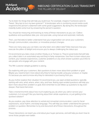 INBOUND CERTIFICATION CLASS TRANSCRIPT
THE PILLARS OF DELIGHT
Try to listen for things that will help you build trust. For example, imagine if someone were to
Tweet, “Any tips to turn my lawn greener?.” A landscaper who is monitoring social media could
respond to the person’s statement with some great suggestions. By doing this, the landscaper
instantly builds some trust by answering the person’s question.
You should be measuring and tracking as many of these interactions as you can. Collect
qualitative and quantitative data, pre- and post-sale, using manual and automatic methods.
Then, use that data to better understand how your organization can serve your customers
through communication, education, or innovative product changes.
There are many ways you can listen, but why listen and collect data? Data improves how you
execute the pillars of delight and ensures you’re always challenging the status quo.
I’d recommend you take a look at either Hively.co or Temper.io. They’re great tools that will help
you collect data in an automated way and they’re fairly inexpensive. Use them to learn about your
content, your website experiences, customer problems or any short answer question you'd like to
ask people who engage with your content.
The fifth customer delight guideline is asking.
Go exploring with your customers. Ask questions to learn more about their problem or goal.
Maybe you need to learn more about why they’re having trouble using your product, or maybe
it’s because you want to know why they’re interested in purchasing from you.
As you further explore their situation I’d recommend you use open-ended questions, typically
starting with who, what, where, when, why, and how. Asking open-ended questions will help you
learn more about their problem or goal. And remember to ask follow-up questions to dig even
deeper. Peel back that onion.
Take a moment to think about how much exploring you do when you sell or service your
customers. Is it enough? Are you learning about their whole experience, or just getting to the
quickest solution?
As you explore, pay close attention to verbal and nonverbal communication. Look for facial
expressions, vocal rhythm, and body language. This will help you better understand the person's
problem or question. Remember to try and document all of these interactions, throughout the
process.
These interactions can teach you a lot about your buyer personas, and will help you learn how to
serve those people even better.
 