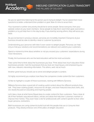 INBOUND CERTIFICATION CLASS TRANSCRIPT
THE PILLARS OF DELIGHT
So you’ve spent time listening to the person you're trying to delight. You've asked them more
questions to better understand their problem or goal. Now it’s time to serve them.
Your business's number one priority should be to serve people. Serve everyone, from your
website visitors to your team members. Serve people to help them reach their goal, overcome a
problem or to just help them in the day-to-day. If you lead by serving others, they will serve you
back.
As you’ve learned in previous classes, personas are incredibly important. Everyone at your
business should be able to identify a lead or customer by persona.
Understanding your personas will make it even easier to delight people. Personas can help
ensure that your solutions and recommendations are relevant and useful to your customers.
Spend a moment to think about whether or not you exceed your customers’ expectations during
most interactions.
Finally, the businesses who are the best educators will be the most successful.
Take some time to think about the businesses you love. Think about how much education those
businesses provide. I bet the businesses that you love are inspiring you and empowering you
with new, relevant, interesting information. The others, well, not so much.
Another great tool you should use to serve and delight people is content.
I’d highly recommend you explore how these five companies create content for their customers.
I’d like to highlight a couple of these businesses, starting with Williams-Sonoma.
Williams-Sonoma does a great job of creating useful content about the different products they
sell. They have cooking guides, resources for all ages, and even featured executive chefs, and
are clearly focused on educating and inspiring people.
Let’s take a look at what Home Depot does to create content for their customers. Take a look at
all of their fantastic educational videos, articles and ideas that help their customers maintain or
improve their homes. They even have a site for professionals with content specific to their other
buyer persona, contractors.
Both businesses are using content to build trust with the people that use or consume their
products. They clearly embrace one of the pillars of delight: education.
 