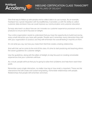 INBOUND CERTIFICATION CLASS TRANSCRIPT
THE PILLARS OF DELIGHT
One final way to follow-up with people and to collect data is to use surveys. As an example,
HubSpot has a great integration with SurveyMonkey. It provides us with the ability to collect
customer data and learn how we could improve our communication and customer education.
Surveys also teach us about how we can innovate our customer experience processes and our
products to ensure we’re focused on delight.
Your entire organization needs to understand that you have the opportunity to build trust during
every small interaction you have with people. People won’t remember every interaction they had
with your organization or product, but they will remember the overall feeling it imprints on them.
It's not what you say, but how you make them feel that creates a lasting relationship.
And with that, we’ve come to the end of this class. It’s time to start practicing and teaching others
the seven guidelines for customer delight.
Use the guidelines, along with the pillars of delight, to stay focused on creating remarkable
experiences that your customers will love.
As a result, people will trust that you’re going to solve their problems and help them reach their
goals.
Remember every single interaction, no matter how big or how small, is important. These are the
interactions that will create and sustain long-lasting, memorable relationships with people.
Relationships that people will remember and share.
 