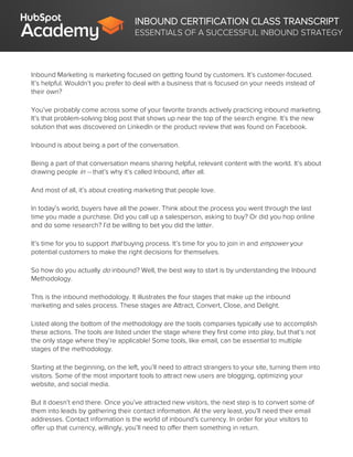 INBOUND CERTIFICATION CLASS TRANSCRIPT
ESSENTIALS OF A SUCCESSFUL INBOUND STRATEGY
Inbound Marketing is marketing focused on getting found by customers. It’s customer-focused.
It’s helpful. Wouldn’t you prefer to deal with a business that is focused on your needs instead of
their own?
You’ve probably come across some of your favorite brands actively practicing inbound marketing.
It’s that problem-solving blog post that shows up near the top of the search engine. It’s the new
solution that was discovered on LinkedIn or the product review that was found on Facebook.
Inbound is about being a part of the conversation.
Being a part of that conversation means sharing helpful, relevant content with the world. It’s about
drawing people in -- that’s why it’s called Inbound, after all.
And most of all, it’s about creating marketing that people love.
In today’s world, buyers have all the power. Think about the process you went through the last
time you made a purchase. Did you call up a salesperson, asking to buy? Or did you hop online
and do some research? I’d be willing to bet you did the latter.
It’s time for you to support that buying process. It’s time for you to join in and empower your
potential customers to make the right decisions for themselves.
So how do you actually do inbound? Well, the best way to start is by understanding the Inbound
Methodology.
This is the inbound methodology. It illustrates the four stages that make up the inbound
marketing and sales process. These stages are Attract, Convert, Close, and Delight.
Listed along the bottom of the methodology are the tools companies typically use to accomplish
these actions. The tools are listed under the stage where they first come into play, but that’s not
the only stage where they’re applicable! Some tools, like email, can be essential to multiple
stages of the methodology.
Starting at the beginning, on the left, you’ll need to attract strangers to your site, turning them into
visitors. Some of the most important tools to attract new users are blogging, optimizing your
website, and social media.
But it doesn’t end there. Once you’ve attracted new visitors, the next step is to convert some of
them into leads by gathering their contact information. At the very least, you’ll need their email
addresses. Contact information is the world of inbound’s currency. In order for your visitors to
offer up that currency, willingly, you’ll need to offer them something in return.
 