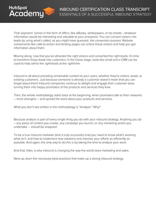 INBOUND CERTIFICATION CLASS TRANSCRIPT
ESSENTIALS OF A SUCCESSFUL INBOUND STRATEGY
That ‘payment’ comes in the form of offers, like eBooks, whitepapers, or tip sheets - whatever
information would be interesting and valuable to your prospects. You can convert visitors into
leads by using what’s called, as you might have guessed, the conversion process. Website
components like calls-to-action and landing pages can entice these visitors and help you get
information about them.
Moving along, now that you’ve attracted the right visitors and converted the right leads, it’s time
to transform those leads into customers. In the Close stage, tools like email and a CRM can be
used to help sell to the right leads at the right time.
Inbound is all about providing remarkable content to your users, whether they’re visitors, leads, or
existing customers. Just because someone is already a customer doesn’t mean that you can
forget about them! Inbound companies continue to delight and engage their customer base,
turning them into happy promoters of the products and services they love.
Then, the whole methodology starts back at the beginning, when promoters talk to their networks
– more strangers -- and spread the word about your products and services.
What you don’t see written in the methodology is “Analyze.” Why?
Because analysis is part of every single thing you do with your inbound strategy. Anything you do
-- any piece of content you create, any campaign you launch, or any marketing action you
undertake -- should be analyzed.
To be a true inbound marketer (and a truly successful one) you need to know what’s working,
what isn’t, and how to implement new solutions and improve your efforts as efficiently as
possible. And again, the only way to do this is by taking the time to analyze your work.
And that, folks, is why inbound is changing the way the world does marketing and sales.
Next up, learn the necessary best practices that make up a strong inbound strategy.
 