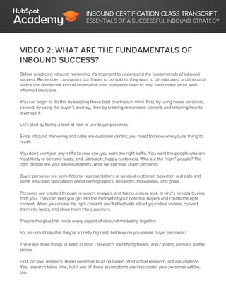 INBOUND CERTIFICATION CLASS TRANSCRIPT
ESSENTIALS OF A SUCCESSFUL INBOUND STRATEGY
VIDEO 2: WHAT ARE THE FUNDAMENTALS OF
INBOUND SUCCESS?
Before practicing inbound marketing, it’s important to understand the fundamentals of inbound
success. Remember, consumers don’t want to be sold to, they want to be educated, and inbound
tactics can deliver the kind of information your prospects need to help them make smart, well-
informed decisions.
You can begin to do this by keeping these best practices in mind. First, by using buyer personas,
second, by using the buyer’s journey, then by creating remarkable content, and knowing how to
leverage it.
Let’s start by taking a look at how to use buyer personas.
Since inbound marketing and sales are customer-centric, you need to know who you’re trying to
reach.
You don’t want just any traffic to your site, you want the right traffic. You want the people who are
most likely to become leads, and, ultimately, happy customers. Who are the “right” people? The
right people are your ideal customers, what we call your buyer personas.
Buyer personas are semi-fictional representations of an ideal customer, based on real data and
some educated speculation about demographics, behaviors, motivations, and goals.
Personas are created through research, analysis, and taking a close look at who’s already buying
from you. They can help you get into the mindset of your potential buyers and create the right
content. When you create the right content, you’ll effectively attract your ideal visitors, convert
them into leads, and close them into customers.
They’re the glue that holds every aspect of inbound marketing together.
So, you could say that they’re a pretty big deal, but how do you create buyer personas?
There are three things to keep in mind - research, identifying trends, and creating persona profile
stories.
First, do your research. Buyer personas must be based off of actual research, not assumptions.
Yes, research takes time, but if any of those assumptions are inaccurate, your personas will be,
too.
 
