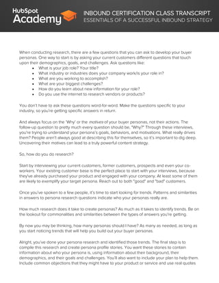 INBOUND CERTIFICATION CLASS TRANSCRIPT
ESSENTIALS OF A SUCCESSFUL INBOUND STRATEGY
When conducting research, there are a few questions that you can ask to develop your buyer
personas. One way to start is by asking your current customers different questions that touch
upon their demographics, goals, and challenges. Ask questions like:
 What is your job role? Your title?
 What industry or industries does your company work/is your role in?
 What are you working to accomplish?
 What are your biggest challenges?
 How do you learn about new information for your role?
 Do you use the internet to research vendors or products?
You don’t have to ask these questions word-for-word. Make the questions specific to your
industry, so you’re getting specific answers in return.
And always focus on the ‘Why’ or the motives of your buyer personas, not their actions. The
follow-up question to pretty much every question should be, "Why?" Through these interviews,
you're trying to understand your persona’s goals, behaviors, and motivations. What really drives
them? People aren’t always good at describing this for themselves, so it’s important to dig deep.
Uncovering their motives can lead to a truly powerful content strategy.
So, how do you do research?
Start by interviewing your current customers, former customers, prospects and even your co-
workers. Your existing customer base is the perfect place to start with your interviews, because
they've already purchased your product and engaged with your company. At least some of them
are likely to exemplify your target persona. Reach out to both "good" and "bad" customers.
Once you’ve spoken to a few people, it’s time to start looking for trends. Patterns and similarities
in answers to persona research questions indicate who your personas really are.
How much research does it take to create personas? As much as it takes to identify trends. Be on
the lookout for commonalities and similarities between the types of answers you're getting.
By now you may be thinking, how many personas should I have? As many as needed, as long as
you start noticing trends that will help you build out your buyer personas.
Alright, you’ve done your persona research and identified those trends. The final step is to
compile this research and create persona profile stories. You want these stories to contain
information about who your persona is, using information about their background, their
demographics, and their goals and challenges. You’ll also want to include your plan to help them.
Include common objections that they might have to your product or service and use real quotes
 