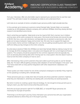 INBOUND CERTIFICATION CLASS TRANSCRIPT
ESSENTIALS OF A SUCCESSFUL INBOUND STRATEGY
from your interviews. After all, what better way to represent your persona than to use their own
words? This will make it easier for employees to relate to and understand them.
Let’s look at an example of what a complete buyer persona profile might actually look like.
In this example we’re looking at a persona named Sample Sally. Sample Sally is an example
created by an HR database software company, let’s call them HR Blast. And they clearly did their
research and identified some trends.
Here’s what they put together: Sally tends to be the head of HR. She's married, has 2 children
and has been at the same company for many years. She tends to be female and around the age
of 40-45. She has a very calm demeanor and typically has an assistant screening her calls. Her
goals are to keep employees happy and turnover low. She also has to support the legal and
finance teams. Some common challenges she runs into are getting everything done with a small
staff and rolling out big changes to the entire company.
So what about solutions? Well, this HR Blast can best help Sample Sally by making it easy for her
to manage all of the employee data in one place and integrate with her current legal and finance
systems. The company should be prepared for the common objections that she typically has,
such as worrying about losing data when moving over to a new system. And she doesn’t want to
have to train the entire company on how to use it.
After interviewing a few current customers they were able to pull real quotes to use for Sample
Sally, like “It’s been difficult getting company-wide adoption of new technologies in the past.” and
“I’ve had to deal with so many painful integrations with other departments’ databases and
software.”
These quotes can make it easier for one of the company's employees to identify if they might be
on the speaking or emailing with a Sample Sally.
These personas give you a really clear idea of exactly who these potential customers might be,
what they are interested in, what they are dealing with, and what they are working towards.
But when it comes to creating a great inbound strategy, it’s not enough to know just who you’re
trying to reach, you also have to know what they want to see.
And who are buyer persona’s right for? Is it B2B, B2C, or nonprofit? Buyer personas are
necessary for any type of business.
That brings us to the buyer’s journey. Every interaction your persona has with your organization
should be tailored to where they are in the buyer’s journey.
 