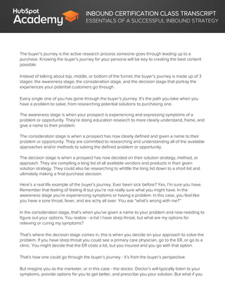 INBOUND CERTIFICATION CLASS TRANSCRIPT
ESSENTIALS OF A SUCCESSFUL INBOUND STRATEGY
The buyer’s journey is the active research process someone goes through leading up to a
purchase. Knowing the buyer’s journey for your persona will be key to creating the best content
possible.
Instead of talking about top, middle, or bottom of the funnel, the buyer’s journey is made up of 3
stages: the awareness stage, the consideration stage, and the decision stage that portray the
experiences your potential customers go through.
Every single one of you has gone through the buyer’s journey. It’s the path you take when you
have a problem to solve, from researching potential solutions to purchasing one.
The awareness stage is when your prospect is experiencing and expressing symptoms of a
problem or opportunity. They’re doing education research to more clearly understand, frame, and
give a name to their problem.
The consideration stage is when a prospect has now clearly defined and given a name to their
problem or opportunity. They are committed to researching and understanding all of the available
approaches and/or methods to solving the defined problem or opportunity.
The decision stage is when a prospect has now decided on their solution strategy, method, or
approach. They are compiling a long list of all available vendors and products in their given
solution strategy. They could also be researching to whittle the long list down to a short list and
ultimately making a final purchase decision.
Here’s a real life example of the buyer’s journey. Ever been sick before? Yes, I’m sure you have.
Remember that feeling of feeling ill but you’re not really sure what you might have. In the
awareness stage you’re experiencing symptoms or having a problem. In this case, you feel like
you have a sore throat, fever, and are achy all over. You ask “what’s wrong with me?”
In the consideration stage, that’s when you’ve given a name to your problem and now needing to
figure out your options. You realize - a-ha! I have strep throat, but what are my options for
relieving or curing my symptoms?
That’s where the decision stage comes in, this is when you decide on your approach to solve the
problem. If you have strep throat you could see a primary care physician, go to the ER, or go to a
clinic. You might decide that the ER costs a lot, but you insured and you go with that option.
That’s how one could go through the buyer’s journey - it’s from the buyer’s perspective.
But imagine you as the marketer, or in this case - the doctor. Doctor’s will typically listen to your
symptoms, provide options for you to get better, and prescribe you your solution. But what if you
 