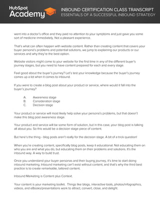 INBOUND CERTIFICATION CLASS TRANSCRIPT
ESSENTIALS OF A SUCCESSFUL INBOUND STRATEGY
went into a doctor’s office and they paid no attention to your symptoms and just gave you some
sort of medicine immediately. Not a pleasant experience.
That’s what can often happen with website content. Rather than creating content that covers your
buyer persona’s problems and potential solutions, we jump to explaining our products or our
services and why they’re the best option.
Website visitors might come to your website for the first time in any of the different buyer’s
journey stages, but you need to have content prepared for each and every stage.
Feel good about the buyer’s journey? Let’s test your knowledge because the buyer’s journey
comes up a lot when it comes to inbound.
If you were to create a blog post about your product or service, where would it fall into the
buyer’s journey?
A. Awareness stage
B. Consideration stage
C. Decision stage
Your product or service will most likely help solve your persona’s problems, but that doesn’t
make this blog post awareness stage.
Your product and service will be some form of solution, but in this case, your blog post is talking
all about you. So this would be a decision stage piece of content.
But here’s the thing - blog posts aren’t really for the decision stage. A bit of a trick question!
When you’re creating content, specifically blog posts, keep it educational. Not educating them on
who you are and what you do, but educating them on their problems and solutions. It’s the
inbound way. A way to build trust.
Once you understand your buyer personas and their buying journey, it’s time to start doing
inbound marketing. Inbound marketing can’t exist without content, and that’s why the third best
practice is to create remarkable, tailored content.
Inbound Marketing is Content plus Context.
Your content is your marketing toolkit. Things like blogs, interactive tools, photos/infographics,
videos, and eBooks/presentations work to attract, convert, close, and delight.
 