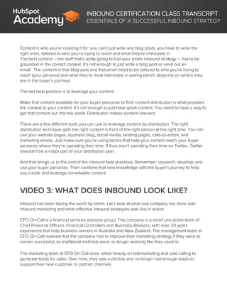 INBOUND CERTIFICATION CLASS TRANSCRIPT
ESSENTIALS OF A SUCCESSFUL INBOUND STRATEGY
Context is who you’re creating it for: you can’t just write any blog posts, you have to write the
right ones, tailored to who you’re trying to reach and what they’re interested in.
The best content – the stuff that’s really going to fuel your entire inbound strategy – has to be
grounded in the correct context. It’s not enough to just write a blog post or send out an
email. The content in that blog post and that email need to be tailored to who you’re trying to
reach (your persona) and what they’re most interested in seeing (which depends on where they
are in the buyer’s journey).
The last best practice is to leverage your content.
Make that content available for your buyer personas to find: content distribution is what provides
the context to your content. It’s not enough to just have great content. You need to have a way to
get that content out into the world. Distribution makes content relevant.
There are a few different tools you can use to leverage content by distribution. The right
distribution technique gets the right content in front of the right person at the right time. You can
use your website pages, business blog, social media, landing pages, calls-to-action, and
marketing emails. Just make sure you’re using tactics that help your content reach your buyer
personas where they’re spending their time. If they aren’t spending their time on Twitter, Twitter
shouldn’t be a major part of your distribution plan.
And that brings us to the end of the inbound best practices. Remember: research, develop, and
use your buyer personas. Then combine that new knowledge with the buyer’s journey to help
you create and leverage remarkable content.
VIDEO 3: WHAT DOES INBOUND LOOK LIKE?
Inbound has been taking the world by storm. Let’s look at what one company has done with
inbound marketing and what effective inbound strategies look like in action.
CFO On-Call is a financial services advisory group. The company is a smart pro-active team of
Chief Financial Officers, Financial Controllers and Business Advisors, with over 20 years
experience that help business owners in Australia and New Zealand. The management team at
CFO On-Call realized that the company had to improve their marketing strategy if they were to
remain successful, as traditional methods were no longer working like they used to.
The marketing team at CFO On-Call once relied heavily on telemarketing and cold calling to
generate leads for sales. Over time, they saw a decline and no longer had enough leads to
support their new customer or partner channels.
 