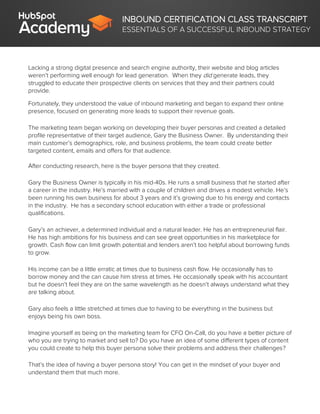 INBOUND CERTIFICATION CLASS TRANSCRIPT
ESSENTIALS OF A SUCCESSFUL INBOUND STRATEGY
Lacking a strong digital presence and search engine authority, their website and blog articles
weren’t performing well enough for lead generation. When they did generate leads, they
struggled to educate their prospective clients on services that they and their partners could
provide.
Fortunately, they understood the value of inbound marketing and began to expand their online
presence, focused on generating more leads to support their revenue goals.
The marketing team began working on developing their buyer personas and created a detailed
profile representative of their target audience, Gary the Business Owner. By understanding their
main customer’s demographics, role, and business problems, the team could create better
targeted content, emails and offers for that audience.
After conducting research, here is the buyer persona that they created.
Gary the Business Owner is typically in his mid-40s. He runs a small business that he started after
a career in the industry. He’s married with a couple of children and drives a modest vehicle. He’s
been running his own business for about 3 years and it’s growing due to his energy and contacts
in the industry. He has a secondary school education with either a trade or professional
qualifications.
Gary’s an achiever, a determined individual and a natural leader. He has an entrepreneurial flair.
He has high ambitions for his business and can see great opportunities in his marketplace for
growth. Cash flow can limit growth potential and lenders aren’t too helpful about borrowing funds
to grow.
His income can be a little erratic at times due to business cash flow. He occasionally has to
borrow money and the can cause him stress at times. He occasionally speak with his accountant
but he doesn’t feel they are on the same wavelength as he doesn’t always understand what they
are talking about.
Gary also feels a little stretched at times due to having to be everything in the business but
enjoys being his own boss.
Imagine yourself as being on the marketing team for CFO On-Call, do you have a better picture of
who you are trying to market and sell to? Do you have an idea of some different types of content
you could create to help this buyer persona solve their problems and address their challenges?
That’s the idea of having a buyer persona story! You can get in the mindset of your buyer and
understand them that much more.
 