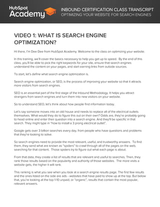 INBOUND CERTIFICATION CLASS TRANSCRIPT
OPTIMIZING YOUR WEBSITE FOR SEARCH ENGINES
VIDEO 1: WHAT IS SEARCH ENGINE
OPTIMIZATION?
Hi there, I’m Dee Dee from HubSpot Academy. Welcome to the class on optimizing your website.
In this training, we’ll cover the basics necessary to help you get up to speed. By the end of this
class, you’ll be able to pick the right keywords for your site, ensure that search engines
understand the content on your pages, and start earning links from outside sources.
To start, let’s define what search engine optimization is.
Search engine optimization, or SEO, is the process of improving your website so that it attracts
more visitors from search engines.
SEO is an essential part of the first stage of the Inbound Methodology. It helps you attract
strangers from search engines and turn them into new visitors on your website.
So to understand SEO, let’s think about how people find information today.
Let’s say someone moves into an old house and needs to replace all of the electrical outlets
themselves. What would they do to figure this out on their own? Odds are, they’re probably going
to head online and enter their question into a search engine. And they’ll be specific in that
search. They might type in “how to install a 3 prong electrical outlet”.
Google gets over 3 billion searches every day, from people who have questions and problems
that they’re looking to solve.
So search engines need to provide the most relevant, useful, and trustworthy answers. To find
them, they send what are known as “spiders” to crawl through all of the pages on the web,
searching for that content. Those spiders try to figure out what each page is about.
From that data, they create a list of results that are relevant and useful to searches. Then, they
rank those results based on the popularity and authority of those websites. The more visits a
website gets, the higher it will rank.
This ranking is what you see when you look at a search engine results page. The first few results
and the ones listed on the side are ads - websites that have paid to show up at the top. But below
that, you’re looking at the top 1-10 unpaid, or “organic”, results that contain the most popular,
relevant answers.
 