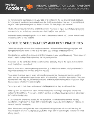 INBOUND CERTIFICATION CLASS TRANSCRIPT
OPTIMIZING YOUR WEBSITE FOR SEARCH ENGINES
As marketers and business owners, your goal is to be listed in the top organic results because,
let’s be honest, most searchers only click on the first few results that they see. In fact, 60% of all
organic clicks go to the organic top 3 search results. So how do you get up there?
That is where inbound marketing and SEO come in. You need to figure out what your prospects
are searching for, so that you can make sure that they find your website.
In the next video, we’re going to focus on how to do the essentials of SEO, so that you can start
increasing traffic to your website.
VIDEO 2: SEO STRATEGY AND BEST PRACTICES
There are many factors that search engines take into account when crawling your pages and
trying to understand them, so let’s dive into some SEO strategy and best practices.
One top factor, and the first element of SEO to focus on, is your use of keywords. This is a part of
what’s called on-page SEO - optimizing the pages of your site.
Keywords are the words typed into search engines. Basically, they’re the topics that searchers
are trying to learn more about.
In order to attract those strangers to your content, you need to do research to figure out which
keywords relate to your business and your industry.
Your research should always begin with your buyer personas. Your personas represent the
searchers who will become your visitors, leads, and ultimately, customers & promoters. You need
to determine who they are, what their goals are, and what problems they face, so you can begin
to understand what they’re searching for.
So put yourself in their shoes and make a list of keywords that they would search for.
Let’s say your business makes smart phone accessories, including a waterproof phone case
called the “Smart Phone Preserver”. And let’s say that one of your buyer personas is a teenager -
let’s call him Lanky Luke.
If Luke drops his phone in a puddle, he has a problem. So what are the common industry
questions he might ask? He might start by searching for “drying out a smart phone” - looking for
general industry knowledge.
Next, what questions might Luke have that your company provides solutions to? He may not
know to search for your exact product yet, but he might start by searching for "waterproof smart
phone cases".
 