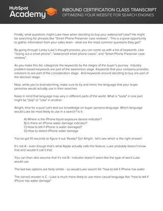 INBOUND CERTIFICATION CLASS TRANSCRIPT
OPTIMIZING YOUR WEBSITE FOR SEARCH ENGINES
Finally, what questions might Luke have when deciding to buy your waterproof case? He might
be searching for phrases like “Smart Phone Preserver case reviews”. This is a great opportunity
to gather information from your sales team - what are the most common questions they get?
By going through Lanky Luke’s thought process, you can come up with a list of keywords. Like
“drying out a smart phone”, “waterproof smart phone cases”, and “Smart Phone Preserver case
reviews”.
As you make this list, categorize the keywords by the stages of the buyer’s journey. Industry
problem-based keywords are part of the awareness stage. Keywords that your company provides
solutions to are part of the consideration stage. And keywords around deciding to buy are part of
the decision stage.
Now, while you’re brainstorming, make sure to try and mimic the language that your buyer
personas would actually use in their searches.
Keep in mind that language may vary in different parts of the world. What is "soda" in one part
might be "pop" or "cola" in another.
Alright, time for a quiz! Let's test our knowledge on buyer persona language. Which language
would Luke be most likely to use in a search? Is it:
A) Where is the iPhone liquid exposure device indicator?
B) Is there an iPhone water damage indicator?
C) How to tell if iPhone is water damaged?
D) How to detect iPhone water damage
You've got 10 seconds to figure it out. Ready? Go! Alright - let’s see which is the right answer!
It’s not A - even though that’s what Apple actually calls this feature, Luke probably doesn’t know
that and wouldn’t call it that.
You can then also assume that it’s not B - indicator doesn’t seem like the type of word Luke
would use.
The last two options are fairly similar - so would Luke search for “how to tell if iPhone has water
The correct answer is C - Luke is much more likely to use more casual language like “how to tell if
iPhone has water damage”
 
