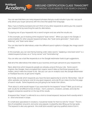 INBOUND CERTIFICATION CLASS TRANSCRIPT
OPTIMIZING YOUR WEBSITE FOR SEARCH ENGINES
You can see that there are many keyword phrases that you could include in your list - but you’ll
only attract your buyer personas with the ones that speak their language.
Now, if you’re feeling stumped and can’t think of any other keywords to add to your list, expand
your keyword list by searching the web for alternatives.
Try typing one of your keywords into a search engine and see what the results are.
In this example, you’re looking at the keyword “boat names”. When you type it into Google, it
autocompletes for other popular keyword phrases, like “boat name generator”, “boat name
lettering”, and “boat name ideas.”
You can also look for alternatives under the different search options in Google, like image search
or video.
In this example, you can see that by looking under video search, “applying a new boat name” is a
related keyword phrase, as is “funny names” and “hand-lettering”.
You can also use a tool like keywords.io or the Google webmaster tools to get suggestions.
Add all of the alternatives that relate to your business and buyer persona to your keyword list.
Next, determine which keywords people are already using to find your site. Some search
engines, like Google, have encrypted their organic search data so that those keywords are
hidden, which make this trickier to do. But you can use an analytics tool, like Google Webmaster
or HubSpot Sources, to get some insights.
And finally, decide which keywords you have the best opportunity to rank for. Remember - lots of
other websites are trying to rank for any given keyword, and only 10 can make it to the first page
of search results. Some keywords are just going to be harder than others.
Think about it, what would happen if you searched for the keyword “shoes”? Well, you’d end up
with results for all different kinds of shoes - men’s, women’s, sneakers, sandals, and only the
biggest companies would be on the top of the results.
A keyword like “shoes” is referred to as a short or broad keyword, because that’s exactly what it
is - short and broad in scope.
If a small store specialized in sneakers, it would be harder for them to rank for “shoes”. There’s
lots of competition around it, and some very popular, trustworthy sites filling up the top spots.
The keyword is also very general - the small store wouldn’t get any qualified visitors from it.
 