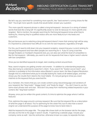 INBOUND CERTIFICATION CLASS TRANSCRIPT
OPTIMIZING YOUR WEBSITE FOR SEARCH ENGINES
But let’s say you searched for something more specific, like “best women’s running shoes for flat
feet”. You’d get more specific results that would better answer your question.
This more specific keyword phrase is called a long-tail keyword - because it’s a string of related
words that look like a long tail! It’s significantly easier to rank for because it’s more specific and
targeted. Not to mention, the people searching for that long-tail keyword know what they’re
looking for, meaning they’re qualified visitors who are more likely to turn into leads and
customers.
But just because you’re selecting a long-tail keyword doesn’t mean that ranking high will be easy.
It’s important to understand how difficult it is to rank for each keyword, regardless of length.
For this, you’ll need to drill down into your keyword analytics, researching your current ranking for
that long-tail keyword and how often people are searching for it. If you’re using a tool like
Google Analytics or HubSpot’s Keywords tool, you can also see what the level of competition is
like for that keyword. Ultimately, you want to aim for keywords that have a higher search volume
with low competition.
Once you’ve identified keywords to target, start creating content around them.
Now, search engines are getting smarter and smarter. In addition to understanding keywords,
they also trying to understand a searcher’s intent. If you search for “boston soccer team”, your
intention is probably to find information about Boston’s soccer team, the New England Revolution.
Google tries to understand what you’re actually looking for, looks at all related pages, and then
shows you the results that it deems the most helpful. It’s not just going to show you exact
matches to the keyword that you searched for.
As a marketer, this means that you can create content using natural language and variations of
your keyword, like "dog treats", "doggy treats", and "treats for dogs". You don’t have to use the
same exact phrase over and over. And don’t shy away from mentioning related keywords in your
content, like “dog food nutrition”.
Anyway, once you’ve written this great content, it’s time to optimize the page where it will be
featured.
First, optimize the page around a primary keyword. Be sure that the keyword fits as a description
of what the page is all about. You’re optimizing for the visitor first, but it's also how a search
engine can understand the purpose of the page to know how to best index it.
Add the keyword to the page title. The page title shows both on the browser tab for the page,
and also as the link to the page in search results. If optimizing a website page, include your
company name as well. Use the vertical bar, otherwise known as a pipe, to separate the two.
 