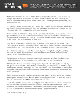 INBOUND CERTIFICATION CLASS TRANSCRIPT
OPTIMIZING YOUR WEBSITE FOR SEARCH ENGINES
And as more and more people use mobile devices to access the internet, search engines are
trying to make it easier for people to find mobile-friendly websites. So make sure that your
website pages can be easily viewed on any screen size. If your page isn’t mobile-friendly, you
may be missing out!
Once you’ve created and optimized your content, don’t forget to promote it through social media
and email. The more that people see, share and link to your content, the more popular your site
will grow and the more trust you’ll gain with search engines.
We’ve talked quite a bit about getting search engines to understand our pages, but how can you
get them to see you as a trustworthy and authoritative site? Well, much of this will come from
your great optimized content, but some of it also comes from the number of links that are pointing
to you. This is a part of what’s called off-page SEO.
Search engines follow links between pages to see how they’re related to each other. Links
coming into your website – called inbound links - help search engines analyze how authoritative
your website is. If a trusted site is linking to you, your website becomes more trustworthy.
But not all links are created equal. Make sure that you're earning high-quality links, and not
focusing on quantity. High-quality links come from existing authoritative websites that are
relevant to your business or industry.
To figure out which websites are authoritative, use a tool like the Moz Open Site Explorer or
HubSpot Links to see all of the websites who are linking to you and their authority.
While it definitely takes some time, building relationships with authoritative sites and industry
thought leaders is one of the most effective ways to keep your company top-of-mind for people
who might be interested in linking to you. Use social media, send friendly emails or comment on
blog posts. Or try good-old conversation: make connections at local meetups, conferences and
in your day-to-day.
A good way to build those relationships and earn those links is to create content with input from
those industry thought leaders. Not only will these thought leaders help you write your content,
but they'll also share it, giving you new visitors and a new link.
Create a "best-of" list or a resources list, and give credit to the sources or authors. Interview an
industry thought leader and publish it as a blog post. Write crowdsourced content - solicit
information, answers or opinions on a particular topic from industry thought leaders. Or ask an
industry thought leader to write the foreword or give a quote for an eBook.
Now, for some quicker wins.
 