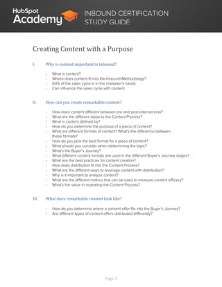 Page 3
INBOUND CERTIFICATION
STUDY GUIDE
Creating Content with a Purpose
I. Why is content important to inbound?
- What is content?
- Where does content fit into the Inbound Methodology?
- 60% of the sales cycle is in the marketer’s hands
- Can influence the sales cycle with content
II. How can you create remarkable content?
- How does content different between pre and post-internet eras?
- What are the different steps to the Content Process?
- What is content defined by?
- How do you determine the purpose of a piece of content?
- What are different formats of content? What’s the difference between
these formats?
- How do you pick the best format for a piece of content?
- What should you consider when determining the topic?
- What’s the Buyer’s Journey?
- What different content formats are used in the different Buyer’s Journey stages?
- What are the best practices for content creation?
- How does distribution fit into the Content Process?
- What are the different ways to leverage content with distribution?
- Why is it important to analyze content?
- What are the different metrics that can be used to measure content efficacy?
- What’s the value in repeating the Content Process?
III. What does remarkable content look like?
- How do you determine where a content offer fits into the Buyer’s Journey?
- Are different types of content offers distributed differently?
 