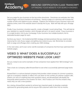INBOUND CERTIFICATION CLASS TRANSCRIPT
OPTIMIZING YOUR WEBSITE FOR SEARCH ENGINES
Set up a page for your business on the top online directories. Directories are websites like Yelp,
Yellow Pages, and local chambers of commerce. Having a page on a directory will increase the
number of links and citations to your website. Citations are mentions of your business name and
address online, even if the website doesn’t directly link to you. Both will help with your off-page
SEO.
Finally, if your business is location-specific, create a Google+ Local Listing Page. This will help tie
your website to a specific location, which Google will use in its search results. If your business is
in a single location, link to your homepage. If your business has multiple locations, link to
dedicated location page for each.
So there you have it - the fundamental SEO strategy and best practices that you need to start
improving the rank of your pages and getting new visitors to your site. Remember to consider
both on-page and off-page when creating your SEO strategy.
In the next video, we’ll cover some real life examples of companies that that have optimized their
website pages.
VIDEO 3: WHAT DOES A SUCCESFULLY
OPTIMIZED WEBSITE PAGE LOOK LIKE?
Are you ready to see some examples of how companies have applied their SEO strategy? Let’s
dive in.
Take a look at a company called AnswerDash to see what a successfully optimized page looks
like.
AnswerDash is a venture-backed company that provides instant answers to common questions,
right on a company’s website. In effect, this cuts down on the number of customer support calls..
Visitors can click on anything they have questions about, and AnswerDash will display the
frequently asked questions and answers for them. And if visitors can't find the answers they
need, they can ask a new question.
As a startup, AnswerDash wanted to achieve two important goals: to develop a website
optimized for generating leads and to acquire 100 customers within their first six months.
 
