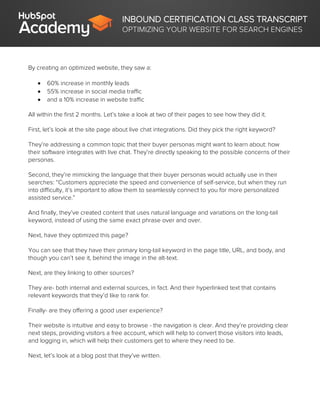 INBOUND CERTIFICATION CLASS TRANSCRIPT
OPTIMIZING YOUR WEBSITE FOR SEARCH ENGINES
By creating an optimized website, they saw a:
 60% increase in monthly leads
 55% increase in social media traffic
 and a 10% increase in website traffic
All within the first 2 months. Let’s take a look at two of their pages to see how they did it.
First, let’s look at the site page about live chat integrations. Did they pick the right keyword?
They’re addressing a common topic that their buyer personas might want to learn about: how
their software integrates with live chat. They’re directly speaking to the possible concerns of their
personas.
Second, they’re mimicking the language that their buyer personas would actually use in their
searches: “Customers appreciate the speed and convenience of self-service, but when they run
into difficulty, it’s important to allow them to seamlessly connect to you for more personalized
assisted service.”
And finally, they’ve created content that uses natural language and variations on the long-tail
keyword, instead of using the same exact phrase over and over.
Next, have they optimized this page?
You can see that they have their primary long-tail keyword in the page title, URL, and body, and
though you can’t see it, behind the image in the alt-text.
Next, are they linking to other sources?
They are- both internal and external sources, in fact. And their hyperlinked text that contains
relevant keywords that they’d like to rank for.
Finally- are they offering a good user experience?
Their website is intuitive and easy to browse - the navigation is clear. And they’re providing clear
next steps, providing visitors a free account, which will help to convert those visitors into leads,
and logging in, which will help their customers get to where they need to be.
Next, let’s look at a blog post that they’ve written.
 