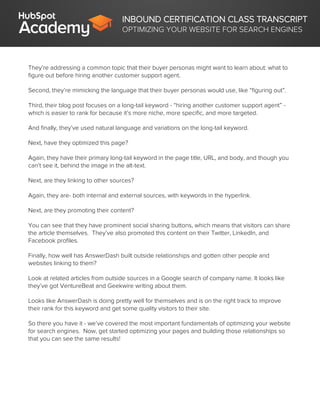 INBOUND CERTIFICATION CLASS TRANSCRIPT
OPTIMIZING YOUR WEBSITE FOR SEARCH ENGINES
They’re addressing a common topic that their buyer personas might want to learn about: what to
figure out before hiring another customer support agent.
Second, they’re mimicking the language that their buyer personas would use, like “figuring out”.
Third, their blog post focuses on a long-tail keyword - “hiring another customer support agent” -
which is easier to rank for because it’s more niche, more specific, and more targeted.
And finally, they’ve used natural language and variations on the long-tail keyword.
Next, have they optimized this page?
Again, they have their primary long-tail keyword in the page title, URL, and body, and though you
can’t see it, behind the image in the alt-text.
Next, are they linking to other sources?
Again, they are- both internal and external sources, with keywords in the hyperlink.
Next, are they promoting their content?
You can see that they have prominent social sharing buttons, which means that visitors can share
the article themselves. They’ve also promoted this content on their Twitter, LinkedIn, and
Facebook profiles.
Finally, how well has AnswerDash built outside relationships and gotten other people and
websites linking to them?
Look at related articles from outside sources in a Google search of company name. It looks like
they’ve got VentureBeat and Geekwire writing about them.
Looks like AnswerDash is doing pretty well for themselves and is on the right track to improve
their rank for this keyword and get some quality visitors to their site.
So there you have it - we’ve covered the most important fundamentals of optimizing your website
for search engines. Now, get started optimizing your pages and building those relationships so
that you can see the same results!
 