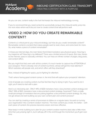 INBOUND CERTIFICATION CLASS TRANSCRIPT
CREATING CONTENT WITH A PURPOSE
As you can see, content really is the fuel that keeps the inbound methodology running.
If you’re convinced that you need content to successfully conquer the inbound world, jump into
the next video where we’ll discuss how to create content that will perform well.
VIDEO 2: HOW DO YOU CREATE REMARKABLE
CONTENT?
Content is a critical part to your inbound strategy, but how do you create remarkable content?
Remarkable content is content that makes people want to read, share, and come back for more.
So, what makes a piece of content remarkable?
In those pre-internet days, the main factor that limited marketers was physical space. How big is
my magazine ad? How big is my billboard? There was a limited amount of space. But now, thanks
to the internet, space is basically unlimited. You can have an infinite number of pages, blog posts,
and content offers.
But you might find that, even with all this content, it's much harder to capture the ATTENTION of
your prospect. There’s already a ton of content out there, whose will get the most attention?
Which websites will people visit, and which offers will they download?
Now, instead of fighting for space, you're fighting for attention.
That’s where having good content comes in, the kind that will capture your prospects’ attention.
A lot of people are creating content, but few feel like they’re doing it right. If you want to do it
right, you’ll need to start with a plan.
Here’s an interesting stat - ONLY 44% of B2B marketers have a documented content strategy and
ONLY 39% of B2C marketers have a documented content strategy. Surprised? That’s a really
small percentage of marketers that are putting together a documented content strategy. So, why
not get ahead and start building out your own content plan and content process?
You can start by creating a series of processes to follow on a regular basis, focused on turning
your organization into a content creation machine. The more content you create, the better -- with
each piece of content, the process becomes easier and more effective.
Now keep in mind: building out a plan for your content creation machine does take a little more
time than just jumping right in, but it will pay off in the end through the momentum you’ll gain over
time.
 