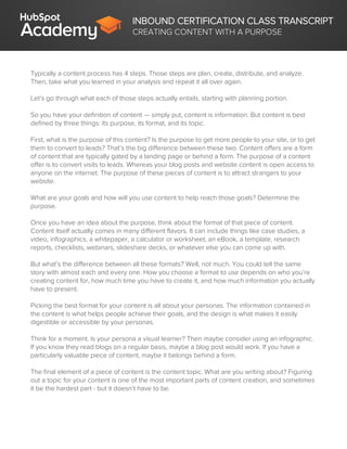 INBOUND CERTIFICATION CLASS TRANSCRIPT
CREATING CONTENT WITH A PURPOSE
Typically a content process has 4 steps. Those steps are plan, create, distribute, and analyze.
Then, take what you learned in your analysis and repeat it all over again.
Let’s go through what each of those steps actually entails, starting with planning portion.
So you have your definition of content — simply put, content is information. But content is best
defined by three things: its purpose, its format, and its topic.
First, what is the purpose of this content? Is the purpose to get more people to your site, or to get
them to convert to leads? That’s the big difference between these two. Content offers are a form
of content that are typically gated by a landing page or behind a form. The purpose of a content
offer is to convert visits to leads. Whereas your blog posts and website content is open access to
anyone on the internet. The purpose of these pieces of content is to attract strangers to your
website.
What are your goals and how will you use content to help reach those goals? Determine the
purpose.
Once you have an idea about the purpose, think about the format of that piece of content.
Content itself actually comes in many different flavors. It can include things like case studies, a
video, infographics, a whitepaper, a calculator or worksheet, an eBook, a template, research
reports, checklists, webinars, slideshare decks, or whatever else you can come up with.
But what’s the difference between all these formats? Well, not much. You could tell the same
story with almost each and every one. How you choose a format to use depends on who you’re
creating content for, how much time you have to create it, and how much information you actually
have to present.
Picking the best format for your content is all about your personas. The information contained in
the content is what helps people achieve their goals, and the design is what makes it easily
digestible or accessible by your personas.
Think for a moment. Is your persona a visual learner? Then maybe consider using an infographic.
If you know they read blogs on a regular basis, maybe a blog post would work. If you have a
particularly valuable piece of content, maybe it belongs behind a form.
The final element of a piece of content is the content topic. What are you writing about? Figuring
out a topic for your content is one of the most important parts of content creation, and sometimes
it be the hardest part - but it doesn’t have to be.
 