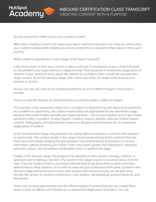 INBOUND CERTIFICATION CLASS TRANSCRIPT
CREATING CONTENT WITH A PURPOSE
So why should this matter to you, as a content creator?
Well, when creating content, the buyer’s journey is important because it can help you refine what
your content is about while helping you create content that is relevant to their place in the buyer’s
journey.
What content is appropriate in each stage of the buyer’s journey?
It all comes down to what your content is about and how it’s positioned. Is your content focused
on the problem your buyer persona is experiencing? That would be an awareness stage piece of
content. If your content is more about the solution to a problem, than it would be consideration
stage content. As for the decision stage, that’s when you begin to create content about your
product or service.
As you can see, you want to be creating content for all of the different stages of the buyer’s
journey.
There are specific formats of content that tend to perform better in different stages.
For example, in the awareness stage when a prospect is experiencing and expressing symptoms
of a problem or opportunity, the content assets listed are appropriate for the awareness stage
because this content helps educate your buyer persona -- not on your solution, but on your buyer
persona’s need or problem. Analyst reports, research reports, eBooks, editorial content, expert
content, whitepapers, and educational content are all great content formats for an awareness
stage piece of content.
In the Consideration Stage, the prospect has clearly defined and given a name to their problem
or opportunity. The content assets in this stage should speak directly to the solutions that can
help solve their needs, bridging the gap between educational assets and product or service
information without involving your brand. That’s why expert guides, live interactions, webcasts,
podcasts, videos, and comparison whitepapers work so well for this stage.
Finally, in the decision stage, the prospect has decided on their solution strategy, method, or
approach and is making a decision. The assets in this stage require more direct action from the
lead. They are ready to make a purchase (now that they know about their problem and have
determined an ideal solution), so it’s time to show why you’re the best of the best. Content in the
decision stage will be focused on your own product and service and you can do that using
formats like vendor or product comparisons, case studies, trial download, product literature, and
live demos.
There are so many opportunities with the different types of content that you can create! Now
keep in mind, an eBook won’t always be an awareness stage piece of content. You can
 