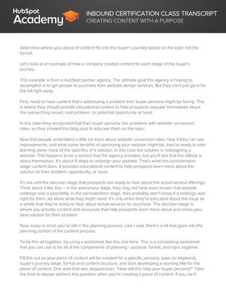 INBOUND CERTIFICATION CLASS TRANSCRIPT
CREATING CONTENT WITH A PURPOSE
determine where your piece of content fits into the buyer’s journey based on the topic not the
format.
Let’s look at an example of how a company created content for each stage of the buyer’s
journey.
This example is from a HubSpot partner agency. The ultimate goal this agency is hoping to
accomplish is to get people to purchase their website design services. But they can’t just go in for
the kill right away.
First, need to have content that’s addressing a problem their buyer persona might be facing. This
is where they should provide educational content to help prospects educate themselves about
the overarching issues, root problem, or potential opportunity at hand.
In this case they recognized that their buyer persona has problems with website conversion
rates, so they created this blog post to educate them on the topic.
Now that people understand a little bit more about website conversion rates, how it they can see
improvements, and what some benefits of optimizing your website might be, they’re ready to start
learning some more of the specifics of a solution. In this case the solution is redesigning a
website. This happens to be a service that the agency provides, but you’ll see that this eBook is
about themselves. It’s about 9 steps to redesign your website. That’s what this consideration
stage content does. It provides educational content to help prospects learn more about the
solution to their problem, opportunity, or issue.
It’s not until the decision stage that prospects are ready to hear about the actual service offerings.
Think about it like this – in the awareness stage, they may not have even known that website
redesign was a possibility. In the consideration stage, they probably didn’t know if a redesign was
right for them, let alone what they might need. It’s only when they’re educated about the issue as
a whole that they’re ready to hear about actual services for purchase. The decision stage is
where you provide content and resources that help prospects learn more about and chose your
best solution for their problem.
Now, keep in mind, you’re still in the planning process. Like I said, there’s a lot that goes into the
planning portion of the content process.
To tie this all together, try using a worksheet like this one here. This is a concepting worksheet
that you can use to tie all of the components of planning - purpose, format, and topic together.
Fill this out so your piece of content will be created for a specific persona, topic (or keyword),
buyer’s journey stage, format and content structure, and start developing a working title for the
piece of content. One area that was skipped over, “How will this help your buyer persona?” Take
the time to always address this question when you’re creating a piece of content. If you can’t
 