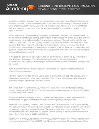 INBOUND CERTIFICATION CLASS TRANSCRIPT
CREATING CONTENT WITH A PURPOSE
answer this question, than you might not be planning a remarkable piece of content. Remember,
you want to create content that will help your buyer persona. Every time you want to produce a
piece of content, start by asking yourself: who does this help? If the answer is anyone OTHER
than your persona, go back and really think through why you’re creating this content, on this
topic, in this way.
Here’s an example of how the HubSpot agency partner could have filled out this worksheet for
the different content they’re creating. Let’s pretend that Business Beth is their buyer persona and
something that interests Business Beth is redesigning websites. That will be the topic for this
piece of content. We’ll skip the buyer’s journey for now. How will this help Business Beth? Well,
business Beth needs help with knowing what a redesign of a website looks like, how it will
benefit him/her, and what type of a commitment a redesign will be. Since they could answer that
question and that they know this will help the buyer persona, they’re on their way to building out
a remarkable piece of content.
In this case the content will be an eBook and will be structured as a How-To. By knowing all of
this, 9 Steps to Redesigning Your Website will be the start to this piece of content.
But what about the buyer’s journey? Do you remember where this fit in the buyer’s journey? Give
it a second.
Right! It was consideration stage, because it was focused on a solution not the problem of
improving conversion rates.
Now that you have an idea for what you’re going to create, the next step is to actually produce
that content, transforming those ideas into reality. Your content doesn’t have to be lengthy or
elaborate, you just have to set a plan and follow it.
It all comes down to transforming your ideas, your plans, into real content assets to attract,
convert, close, and delight. But don’t forget, you’re not just trying to create content, you’re trying
to create remarkable content.
There are a few best practices to keep in mind as you begin creating a piece of content. And
most of these are good news! Especially if you’re wearing many hats in your role.
Always focus on mapping content to your personas AND where they are in the Buyer’s Journey.
This part is covered in the planning process, but be sure to create a piece of content with a buyer
persona and buyer’s journey stage in mind. The more specific your content, the better. Yes,
broad content can cast a wider net, but specific content is going to attract qualified visitors and
leads - those more likely to become customers.
Second, less is more: your personas are probably just as busy as you are—make it easy for them
to consume your content. This is GREAT news! Don’t go creating that 50 page eBook or 2 hour
 