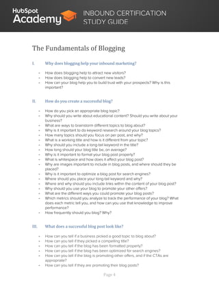 Page 4
INBOUND CERTIFICATION
STUDY GUIDE
The Fundamentals of Blogging
I. Why does blogging help your inbound marketing?
- How does blogging help to attract new visitors?
- How does blogging help to convert new leads?
- How can your blog help you to build trust with your prospects? Why is this
important?
II. How do you create a successful blog?
- How do you pick an appropriate blog topic?
- Why should you write about educational content? Should you write about your
business?
- What are ways to brainstorm different topics to blog about?
- Why is it important to do keyword research around your blog topics?
- How many topics should you focus on per post, and why?
- What is a working title and how is it different from your topic?
- Why should you include a long-tail keyword in the title?
- How long should your blog title be, on average?
- Why is it important to format your blog post properly?
- What is whitespace and how does it affect your blog post?
- Why are images important to include in blog posts, and where should they be
placed?
- Why is it important to optimize a blog post for search engines?
- Where should you place your long-tail keyword and why?
- Where and why should you include links within the content of your blog post?
- Why should you use your blog to promote your other offers?
- What are the different ways you could promote your blog posts?
- Which metrics should you analyze to track the performance of your blog? What
does each metric tell you, and how can you use that knowledge to improve
performance?
- How frequently should you blog? Why?
III. What does a successful blog post look like?
- How can you tell if a business picked a good topic to blog about?
- How can you tell if they picked a compelling title?
- How can you tell if the blog has been formatted properly?
- How can you tell if the blog has been optimized for search engines?
- How can you tell if the blog is promoting other offers, and if the CTAs are
appropriate?
- How can you tell if they are promoting their blog posts?
 
