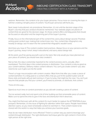 INBOUND CERTIFICATION CLASS TRANSCRIPT
CREATING CONTENT WITH A PURPOSE
webinar. Remember, this content is for your buyer personas. Focus more on covering the topic in
full than creating a lengthy piece of content. You’ll buyer personas will thank you.
Next, keep it educational, not promotional. Remember, it’s not until the decision stage of the
Buyer’s Journey that your product should be mentioned. Your website pages are pieces of
content that are great for the decision stage. It’s those content offers and blog posts that should
be focused on education and the beginning part of the buyer’s journey.
Finally, focus on the informational part of the content first, worry about design second. Prioritize
writing great content over making that content look nice. Yes, content like infographics rely
heavily on design, but if it wasn’t for the content that infographic wouldn’t exist.
And there you have it! The content creation best practices. Always focus on your persona and the
buyer’s journey, keep it short, keep it educational, and worry about design last.
At this point, you’ll be giving yourself a pat on the back. Not only would you have planned out
your piece of content, you would have also created it.
Not so fast, this step is extremely important to the content process and is, actually, often
overlooked. The third step in the content process is distribution. Your content is only as good as
your content delivery. Delivery makes content relevant. You can’t just create content—you also
need to be sure it gets out into the world.
There’s a huge misconception with content creation. Most think that after you create a piece of
content (whether it’s a blog post or a content offer), that you just hit the publish button and all
these visits and leads will just start coming in. If you’re lucky, that might be the case. You can’t just
assume that people you find your content, you’ll need to promote, or distribute, that content.
Think of it this way...
Spend as much time on content promotion as you did with creating a piece of content.
You’ve worked really hard and spent a lot of time building out that remarkable piece of content.
Make sure to spend the time to give it the love and distribution that it deserves.
You might find that even with all this content it's much harder to capture the ATTENTION of your
prospect. Remember, it’s the issue of fighting for attention rather than space. People have limited
attention spans, so you need remarkable content to reel them in. That content needs to be
shared with the world in a way that helps you achieve your business goals.
How do we make distribution more effective? There’s a certain way you want to leverage your
content through distribution. The right distribution technique gets the right content in front of the
right person at the right time.
 