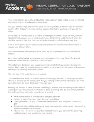 INBOUND CERTIFICATION CLASS TRANSCRIPT
CREATING CONTENT WITH A PURPOSE
Your content can be a powerful tool to attract visitors, convert leads, and so on, but you have to
distribute it to help it actually achieve those feats.
Use your website pages and business blogs for not only content, but to also host the different
content offers that you’ve created. Landing pages will act as that gatekeeper for your content
offers.
Social media is a fantastic tool to use when promoting your content. There are many different
social channels you can use, so keep your buyer persona in mind and think about where they
might be spending their time. Use a social media scheduling tool to help you save time.
Calls-to-action can be placed on your website to entice your website visitors to download or
request your different offers.
And use email to let your prospects know about the exciting new pieces of content you’ve
created.
All of these methods work, you just have to be promoting continuously. If that eBook is still
relevant 6 months after you created it, promote it again!
Think of content distribution as a way to maximize the shelf life of your content. Amplify that
content. Don’t make the mistake of getting a lot less engagement than you should for the amount
of time you’re spending on creating content.
The next step in the content process is analysis.
Just like every other aspect of an effective inbound strategy, you need to analyze your content’s
efficacy in order to get the most out of it. Are you creating content on the right topics? Is it in the
correct formats? Is it being distributed in the right ways?
Knowing the answers to these questions can help you be more effective moving forward. Before
washing and repeating, make sure what you’re doing is working. Why did it work? Why didn’t it?
Use that insight to create better content moving forward.
 What are the metrics to consider when analyzing content?
 Number of visits - how many views did your content have
 Leads generated - did your content offer convert leads? How many? Did it reach your
goal?
 Social proof, share-ability - did anyone share your content on social media? How many? Is
it getting re-tweeted or re-posted?
 Inbound links - are there any outside web sites linking to your content? This could help
build authority to your website and your content.
 