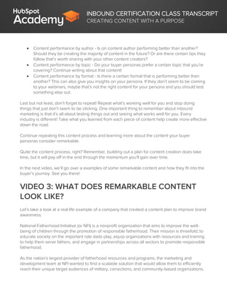 INBOUND CERTIFICATION CLASS TRANSCRIPT
CREATING CONTENT WITH A PURPOSE
 Content performance by author - Is on content author performing better than another?
Should they be creating the majority of content in the future? Or are there certain tips they
follow that’s worth sharing with your other content creators?
 Content performance by topic - Do your buyer personas prefer a certain topic that you’re
covering? Continue writing about that content!
 Content performance by format - Is there a certain format that is performing better than
another? This can also give you insights on your persona. If they don’t seem to be coming
to your webinars, maybe that’s not the right content for your persona and you should test
something else out.
Last but not least, don’t forget to repeat! Repeat what’s working well for you and stop doing
things that just don’t seem to be clicking. One important thing to remember about inbound
marketing is that it’s all about testing things out and seeing what works well for you. Every
industry is different! Take what you learned from each piece of content help create more effective
down the road.
Continue repeating this content process and learning more about the content your buyer
personas consider remarkable.
Quite the content process, right? Remember, building out a plan for content creation does take
time, but it will pay off in the end through the momentum you’ll gain over time.
In the next video, we’ll go over a examples of some remarkable content and how they fit into the
buyer’s journey. See you there!
VIDEO 3: WHAT DOES REMARKABLE CONTENT
LOOK LIKE?
Let’s take a look at a real life example of a company that created a content plan to improve brand
awareness.
National Fatherhood Initiative (or NFI) is a nonprofit organization that aims to improve the well-
being of children through the promotion of responsible fatherhood. Their mission is threefold; to
educate society on the important role dads play, equip organizations with resources and training
to help them serve fathers, and engage in partnerships across all sectors to promote responsible
fatherhood.
As the nation's largest provider of fatherhood resources and programs, the marketing and
development team at NFI wanted to find a scalable solution that would allow them to efficiently
reach their unique target audiences of military, corrections, and community-based organizations.
 