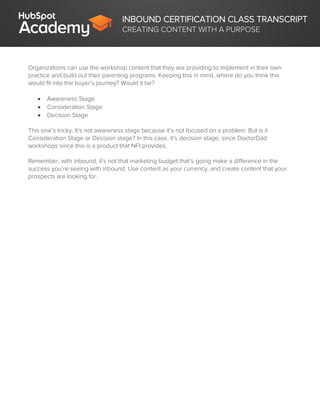 INBOUND CERTIFICATION CLASS TRANSCRIPT
CREATING CONTENT WITH A PURPOSE
Organizations can use the workshop content that they are providing to implement in their own
practice and build out their parenting programs. Keeping this in mind, where do you think this
would fit into the buyer’s journey? Would it be?
 Awareness Stage
 Consideration Stage
 Decision Stage
This one’s tricky. It’s not awareness stage because it’s not focused on a problem. But is it
Consideration Stage or Decision stage? In this case, it’s decision stage, since DoctorDad
workshops since this is a product that NFI provides.
Remember, with inbound, it’s not that marketing budget that’s going make a difference in the
success you’re seeing with inbound. Use content as your currency, and create content that your
prospects are looking for.
 