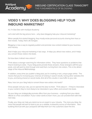 INBOUND CERTIFICATION CLASS TRANSCRIPT
THE FUNDAMENTALS OF BLOGGING
VIDEO 1: WHY DOES BLOGGING HELP YOUR
INBOUND MARKETING?
Hi, I’m Dee Dee with HubSpot Academy
Let’s start with the big picture here – why does blogging help your inbound marketing?
When people first started blogging, they mostly wrote personal accounts sharing their lives or
their travels. Today, that’s all changed.
Blogging is now a way to regularly publish and promote new content related to your business
and industry.
And it helps your inbound marketing in two ways. It helps you attract new visitors, and it helps
you convert those visitors into leads.
So how does it attract new visitors?
Think about a stranger searching for information online. They have questions or problems that
they’re looking to solve. If your blog posts provide those answers, those strangers will find your
posts, and will want to click through and read them, turning them into visitors. This is the attract
stage of the Inbound Methodology.
In addition, every time you publish a blog post, you’re creating a new, unique page online. This
means that you’re increasing your chances of ranking in search results, having other websites link
to you, and being shared on social media. And all of this results in new traffic to your site.
Now, how can your blog help to convert those new visitors into leads?
Once people visit your site, you’ve opened the door to them. Think about it -- if they’re interested
in your content, they’re more likely to be interested in your offers and convert into leads.
So your blog can strategically promote offers from your business – anything from your latest
eBook to a free consultation. If your visitor wants to learn more, you can provide them with that
next step.
Finally, your blog can help you stand out as an expert in your industry. The more you blog, the
more that people will start to look to you as a reliable, trustworthy source of information. And
building that trust with your prospects will help them turn into customers down the line.
 