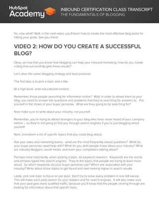 INBOUND CERTIFICATION CLASS TRANSCRIPT
THE FUNDAMENTALS OF BLOGGING
So, now what? Well, in the next video, you’ll learn how to create the most effective blog posts for
hitting your goals. See you there!
VIDEO 2: HOW DO YOU CREATE A SUCCESSFUL
BLOG?
Okay, so now that you know how blogging can help your inbound marketing, how do you create
a blog that successfully gets those results?
Let’s dive into some blogging strategy and best practices.
The first step is to pick a topic and a title.
At a high level, write educational content.
Remember those people searching for information online? Well, in order to attract them to your
blog, you need to answer the questions and problems that they’re searching for answers to. Put
yourself in the shoes of your buyer personas. What are they going to be searching for?
Now make sure to write about your industry, not yourself.
Remember, you’re trying to attract strangers to your blog who have never heard of your company
before – so they’re not going to find you through search engines if you’re just blogging about
yourself.
Next, brainstorm a list of specific topics that you could blog about.
Ask your sales and marketing teams - what are the most frequently asked questions? What do
your buyer personas need help with? What do you wish people knew about your industry? What
are industry bloggers, social media, and even your competitors talking about?
Perhaps most importantly, when picking a topic, do keyword research. Keywords are the words
and phrases typed into search engines. They’re the topics that people are trying to learn more
about. So which keywords do your buyer personas use? Which are associated with your
industry? Write about those topics to get found and start ranking higher in search results.
Lastly, pick one topic to focus on per post. Don’t try to solve every problem in one fell swoop.
This will make each post clearer for your readers and for search engines. It will also make sure
that your post gets more qualified traffic, because you’ll know that the people clicking through are
looking for information about that specific topic.
 