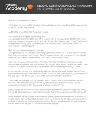 INBOUND CERTIFICATION CLASS TRANSCRIPT
THE FUNDAMENTALS OF BLOGGING
Now, let’s talk about picking a title.
Think about how you read things online. You probably scan the content first, before you commit,
to see if it catches your interest.
And the title is one of the first things that you see.
Start by with a working title for your blog post.
A working title is something to "work" off of as you begin to write your post. Start here to narrow
your topic down and focus on one single angle. A topic, like “choosing paint colors” could breed
multiple different blog posts. A working title, like “The best colors to paint your kitchen” is
specific to one single blog post.
Next, include a long-tail keyword in the title.
A long-tail keyword is a specific phrase that people are searching for. It should be based on the
topic that you’ve chosen for that post. If you’re blogging about how to produce an internet radio
show, then your long-tail keyword would be “produce internet radio show”.
Also, make the value of the post clear in the title. Your title should help readers and search
engines understand what your post is about. Set the right expectations - what is the reader going
to get out of it? What information is covered? What format is the blog post going to take?
In this example, the blog post title explicitly tells you that you’ll be reading about 3 tools to help
you prepare for google’s next algorithm update. You know exactly what you’re going to get from
this blog post - how it’s valuable to you, and how much information it contains.
Then, make that title pop! Just because you need to be accurate doesn’t mean that you can’t
have fun. Use alliteration, like the phrase Dynamic Dinosaurs or Terrific T-Rex’s. Or, use
provocative language, like 57 Dinosaurs that Would Have Eaten You.
Lastly, shorten the title. This is vital for search engine optimization, because Google only shows
the first 50-60 characters of a title in search results. Avoid having your awesome title get cut off.
In this example, the title, 11 Ways to Make Your Content Appealing to International Audiences” is
65 characters. You can figure the character count out by typing the title into a word processing
program or by using an online character count tool. As you can see, this title is a little too long -
the last word of the title gets cut off in the search results page.
 