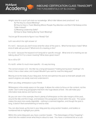 INBOUND CERTIFICATION CLASS TRANSCRIPT
THE FUNDAMENTALS OF BLOGGING
Alright, time for a quiz! Let's test our knowledge. Which title follows best practices? Is it
A) The Key to a Good Meeting?
B) How to Have a Team Meeting Where People Pay Attention and Don’t Fall Asleep at the
Table Instead?
C) Meeting Leadership Skills?
D) How to Stop Holding Boring Team Meeting?
You've got 10 seconds to figure it out. Ready? Go!
Let’s see which the right answer is!
It’s not C - because you don’t know what the value of the post is. What format does it take? What
kind of skills will you learn? What kind of a meeting is this?
It’s not A - because the keyword isn’t long-tail or specific enough. What kind of a meeting are we
talking about? A 1:1 or a team meeting? What does good mean?
So is it B or D?
It’s not B - while it’s much more specific - it’s way too long.
The correct answer is D - the title has a long-tail keyword “holding boring team meetings”, it’s
short, it has a clear value, and it pops! Wouldn’t you want to read this blog post?
Moving on to the body of your blog post, format and optimize the post so that both people and
search engines can easily read and understand it.
When you blog, whitespace is your friend.
Whitespace is the empty space on the page. It allows the visitor to focus on the content, not the
clutter. Don’t write long paragraphs that form into huge blocks of text - this will make your
information look dense and hard to read.
As you can see in this example, there’s plenty of whitespace on the side margins of the post,
around the title and first image, and between the paragraphs of text within the post. The space
makes the post more easily digestible - nothing is crammed together, and though the post is
long, it doesn’t feel overwhelming or hard to read.
You can also break up the text in your blog post by using section headers, and bullets or
numbered lists to highlight your points.
Within this same blog post, you have a section header - “The Advantages of Geo-Targeting” -
which lets the readers know what they’re about to read. You have a numbered list as a sub-
 