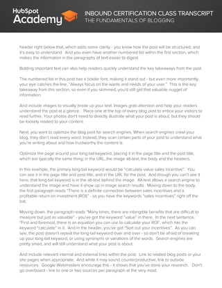 INBOUND CERTIFICATION CLASS TRANSCRIPT
THE FUNDAMENTALS OF BLOGGING
header right below that, which adds some clarity - you know how the post will be structured, and
it’s easy to understand. And you even have another numbered list within the first section, which
makes the information in the paragraphs of text easier to digest.
Bolding important text can also help readers quickly understand the key takeaways from the post.
The numbered list in this post has a bolder font, making it stand out - but even more importantly,
your eye catches the line, “Always focus on the wants and needs of your user.” This is the key
takeaway from this section, so even if you skimmed, you’d still get that valuable nugget of
information.
And include images to visually break up your text. Images grab attention and help your readers
understand the post at a glance. Place one at the top of every blog post to entice your visitors to
read further. Your photos don't need to directly illustrate what your post is about, but they should
be loosely related to your content.
Next, you want to optimize the blog post for search engines. When search engines crawl your
blog, they don’t read every word. Instead, they scan certain parts of your post to understand what
you’re writing about and how trustworthy the content is.
Optimize the page around your long-tail keyword, placing it in the page title and the post title,
which are typically the same thing; in the URL, the image alt-text, the body and the headers.
In this example, the primary long-tail keyword would be “calculate value sales incentive”. You
can see it in the page title and post title, and in the URL for the post. And though you can’t see it
here, that long-tail keyword is in the alt-text behind the image. Alt-text allows a search engine to
understand the image and have it show up in image search results. Moving down to the body,
the first paragraph reads “There is a definite connection between sales incentives and a
profitable return on investment (ROI)” - so you have the keywords “sales incentives” right off the
bat.
Moving down, the paragraph reads “Many times, there are intangible benefits that are difficult to
measure but just as valuable” - you’ve got the keyword “value” in there. In the next sentence,
“First and foremost, there is an equation you can use to calculate your ROI”, which has the
keyword “calculate” in it. And in the header, you’ve got “Sort out your incentives”. As you can
see, the post doesn’t repeat the long-tail keyword over and over - so don’t be afraid of breaking
up your long-tail keyword, or using synonyms or variations of the words. Search engines are
pretty smart, and will still understand what your post is about.
And include relevant internal and external links within the post. Link to related blog posts or your
site pages when appropriate. And while it may sound counterproductive, link to outside
resources. Google Webmasters encourage this - it shows that you’ve done your research. Don’t
go overboard - link to one or two sources per paragraph at the very most.
 