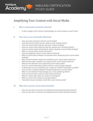 Page 5
INBOUND CERTIFICATION
STUDY GUIDE
Amplifying Your Content with Social Media
I. Why is social media essential to inbound?
- In which stages of the inbound methodology can social media be used? How?
II. How can you use social media effectively?
- How are buyer personas critical to social media?
- How does social media help you keep up with industry trends?
- How can social media help you with your content strategy?
- How can social media reporting help you analyze your marketing efforts?
- How can social media monitoring be used to develop a social media strategy?
- What is a social media monitoring stream?
- How are keywords used in social media monitoring?
- What is the first step marketers should take when developing their social media
strategy?
- Why are personalized responses important to your social media audience?
- What are two ways marketers can segment their social media audience?
- What are the elements of an optimized social media profile?
- How can social media style guides enhance a social media strategy?
- In what ways can you customize your content for Twitter? Facebook? LinkedIn?
- How can your company establish thought leadership on social media?
- What is one method to help manage your social publishing efforts?
- How are benchmarks used for social media reporting?
- What is a metric that measures content consumption?
- What is a metric that measures lead generation?
- How often should marketers check their social media results?
III. What does awesome social content look like?
- How can you tell if a business has followed social publishing best practices?
- How can you tell if a business has followed social monitoring best practices?
 