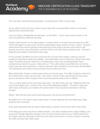 INBOUND CERTIFICATION CLASS TRANSCRIPT
THE FUNDAMENTALS OF BLOGGING
The next step is all about lead generation - promoting your offers on your blog.
As you attract more and more visitors to your blog, that increased traffic means an increased
opportunity to generate leads.
Use your blog to strategically promote your current offers. If your visitor wants to learn or do
more, provide them with that next step.
Feature calls-to-action on the blog sidebar. A call-to-action is a button that promotes your offer.
These will appear on every post, so they should target a large segment of your visitors. Include a
call-to-action that catches people at the beginning of the buyer’s journey, when they’re still
looking around for more information, and one for the end, when they’re ready to buy. And don’t
forget to ask people to subscribe to your blog.
In this example, SpinWeb has short subscribe form on top of the sidebar, making it easy for
people to subscribe to blog post updates. And right below, they’re featuring a call-to-action that
reads “Frustrated that your website is not helping you reach your marketing goals? Get a
comprehensive plan for success. Work with us.” This call-to-action would fall at the end of the
buyer’s journey, when someone is making a decision about whether or not to work with SpinWeb.
This will capture any visitors looking to take that next step with them.
Most importantly, include a call-to-action at the end of each post. This offer should be relevant to
the content that a visitor has just read. Your visitor is there to learn something from your blog
post, so provide an offer that gives them more educational content, like an eBook.
This is a call-to-action at the end of the same post. The title of the post was “4 Ways to A/B Test
your Email Subject Line”, and the CTA is for an Email Marketing eBook. The offer is about the
same topic as the post, so a reader who wants to learn more would be interested in clicking
through.
Alright. Now that you have some great blog posts, how do you promote them?
As helpful as it is for search engine optimization, it’s also helpful to link internally to your blog
posts for their promotion.
If you have blog posts that are about related topics, include a link to them within other posts.
In this blog post, there are links to related articles - one about mobile phone usage statistics, one
about prior Google algorithm changes, and one about how to improve your mobile experience.
So readers who are interested in learning more about those topics can click through, increasing
the traffic to those other older posts.
 