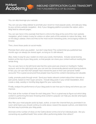 INBOUND CERTIFICATION CLASS TRANSCRIPT
THE FUNDAMENTALS OF BLOGGING
You can also leverage your website.
You can use your blog sidebar to promote your recent or most popular posts, and add your blog
to your primary website navigation. And, if your blogging platform provides the option, add a
blog feed to relevant pages.
You can see here in this example that there’s a link to the blog at the end of the main website
navigation, which makes it easy for visitors on other parts of the website to notice the blog. And
on the blog’s sidebar, there are links to the most recent marketing posts, encouraging readers to
browse.
Then, share those posts on social media.
Promote them when you publish - but don’t stop there! The content that you published two
months ago can always be shared again, as long as it’s still relevant.
Also, make it easy for your readers to share your posts, themselves. Include social sharing
buttons at the top of your blog posts, so that people can share your content without reading the
whole thing.
You can see here on the left-hand side that this same post was shared on HubSpot’s Twitter
account, and on the right-hand side, you can see the conveniently placed social sharing buttons.
In fact, you can see that 1,427 people have shared the post on their own personal Twitter
accounts! This is great social proof that people have found this content interesting and valuable.
Lastly, promote posts through email. Send your leads relevant content about their interests or
pain points, based on their buyer persona. Include blog posts in your email newsletters. And
create a daily, weekly or monthly blog digest for your subscribers.
Finally, analyze the performance of your blog posts to see how you’re doing and where you can
improve.
First, look at the number of views for each blog post. This is a great way to figure out which blog
content is performing the best. Knowing what content is popular can help you decide what types
of posts to write next.
Also filter your most popular posts by topic, author, or even the channel that you promoted it on.
Learn what topics you should continue to write about, reward the popular authors, and determine
the best way to promote your blog posts.
And look at the number of clicks on the Call-to-Action at the end of an individual post. Are you
converting any qualified leads? Are certain offers performing better than others?
 