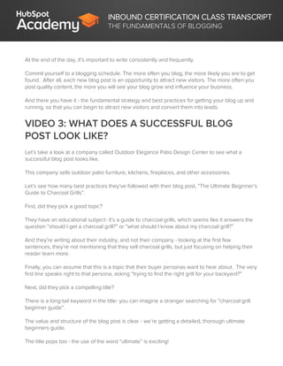INBOUND CERTIFICATION CLASS TRANSCRIPT
THE FUNDAMENTALS OF BLOGGING
At the end of the day, it’s important to write consistently and frequently.
Commit yourself to a blogging schedule. The more often you blog, the more likely you are to get
found. After all, each new blog post is an opportunity to attract new visitors. The more often you
post quality content, the more you will see your blog grow and influence your business.
And there you have it - the fundamental strategy and best practices for getting your blog up and
running, so that you can begin to attract new visitors and convert them into leads.
VIDEO 3: WHAT DOES A SUCCESSFUL BLOG
POST LOOK LIKE?
Let’s take a look at a company called Outdoor Elegance Patio Design Center to see what a
successful blog post looks like.
This company sells outdoor patio furniture, kitchens, fireplaces, and other accessories.
Let’s see how many best practices they’ve followed with their blog post, “The Ultimate Beginner’s
Guide to Charcoal Grills”.
First, did they pick a good topic?
They have an educational subject- it’s a guide to charcoal grills, which seems like it answers the
question “should I get a charcoal grill?” or “what should I know about my charcoal grill?”
And they’re writing about their industry, and not their company - looking at the first few
sentences, they’re not mentioning that they sell charcoal grills, but just focusing on helping their
reader learn more.
Finally, you can assume that this is a topic that their buyer personas want to hear about. The very
first line speaks right to that persona, asking “trying to find the right grill for your backyard?”
Next, did they pick a compelling title?
There is a long-tail keyword in the title- you can imagine a stranger searching for “charcoal grill
beginner guide”.
The value and structure of the blog post is clear - we’re getting a detailed, thorough ultimate
beginners guide.
The title pops too - the use of the word “ultimate” is exciting!
 